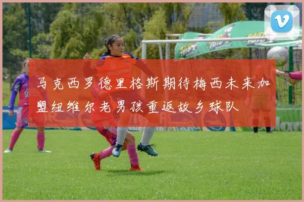 马克西罗德里格斯期待梅西未来加盟纽维尔老男孩重返故乡球队