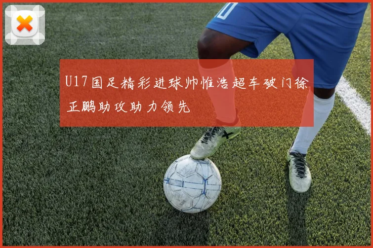 U17国足精彩进球帅惟浩超车破门徐正鹏助攻助力领先