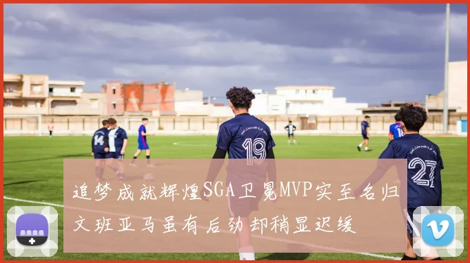 追梦成就辉煌SGA卫冕MVP实至名归文班亚马虽有后劲却稍显迟缓