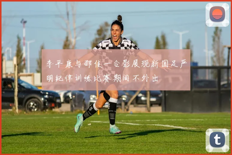 李平康与邵佳一合影展现新国足严明纪律训练比赛期间不外出