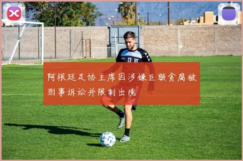 阿根廷足协主席因涉嫌巨额贪腐被刑事诉讼并限制出境