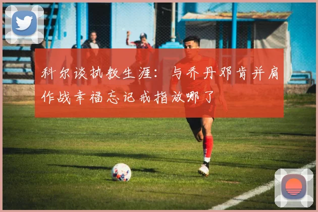 科尔谈执教生涯：与乔丹邓肯并肩作战幸福忘记戒指放哪了
