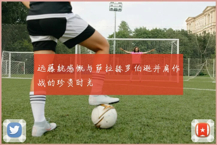 远藤航感慨与萨拉赫罗伯逊并肩作战的珍贵时光